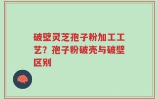 破壁灵芝孢子粉加工工艺？孢子粉破壳与破壁区别