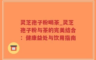 灵芝孢子粉喝茶_灵芝孢子粉与茶的完美结合：健康益处与饮用指南