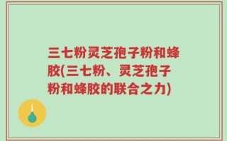 三七粉灵芝孢子粉和蜂胶(三七粉、灵芝孢子粉和蜂胶的联合之力)