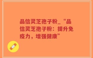 品信灵芝孢子粉_“品信灵芝孢子粉：提升免疫力，增强健康”
