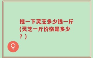 搜一下灵芝多少钱一斤(灵芝一斤价格是多少？)