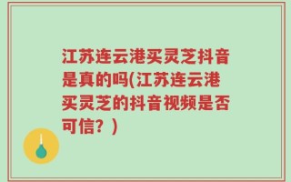 江苏连云港买灵芝抖音是真的吗(江苏连云港买灵芝的抖音视频是否可信？)
