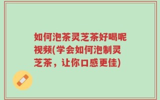 如何泡茶灵芝茶好喝呢视频(学会如何泡制灵芝茶，让你口感更佳)