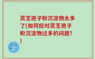 灵芝孢子粉沉淀物太多了(如何应对灵芝孢子粉沉淀物过多的问题？)