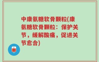 中康氨糖软骨颗粒(康氨糖软骨颗粒：保护关节，缓解酸痛，促进关节愈合)