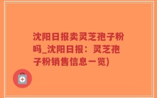 沈阳日报卖灵芝孢子粉吗_沈阳日报：灵芝孢子粉销售信息一览)