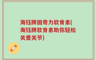 海钰牌固奇力软骨素(海钰牌软骨素助你轻松关爱关节)