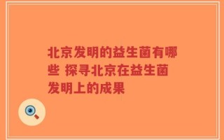 北京发明的益生菌有哪些 探寻北京在益生菌发明上的成果