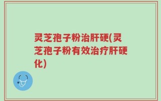 灵芝孢子粉治肝硬(灵芝孢子粉有效治疗肝硬化)