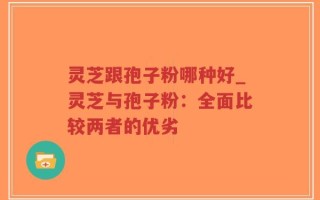 灵芝跟孢子粉哪种好_灵芝与孢子粉：全面比较两者的优劣