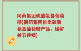 同药集团硫酸氨基葡萄糖(同药集团推出硫酸氨基葡萄糖产品，缓解关节疼痛)
