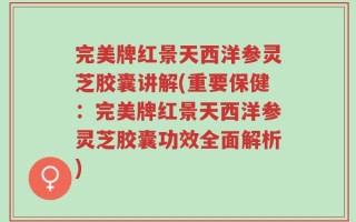 完美牌红景天西洋参灵芝胶囊讲解(重要保健：完美牌红景天西洋参灵芝胶囊功效全面解析)
