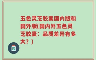 五色灵芝胶囊国内版和国外版(国内外五色灵芝胶囊：品质差异有多大？)