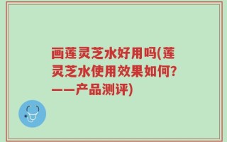 画莲灵芝水好用吗(莲灵芝水使用效果如何？——产品测评)