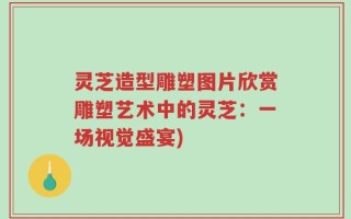 灵芝造型雕塑图片欣赏雕塑艺术中的灵芝：一场视觉盛宴)