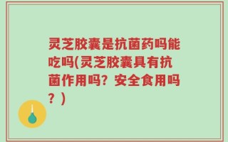 灵芝胶囊是抗菌药吗能吃吗(灵芝胶囊具有抗菌作用吗？安全食用吗？)