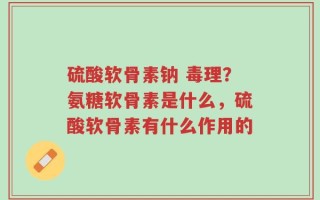 硫酸软骨素钠 毒理？氨糖软骨素是什么，硫酸软骨素有什么作用的