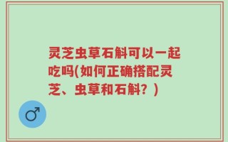 灵芝虫草石斛可以一起吃吗(如何正确搭配灵芝、虫草和石斛？)
