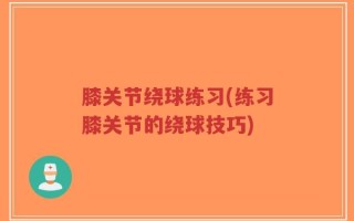 膝关节绕球练习(练习膝关节的绕球技巧)
