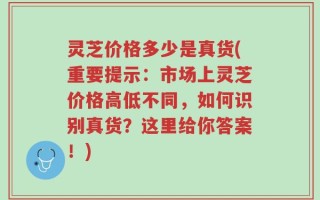 灵芝价格多少是真货(重要提示：市场上灵芝价格高低不同，如何识别真货？这里给你答案！)