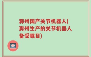 滁州国产关节机器人(滁州生产的关节机器人备受瞩目)