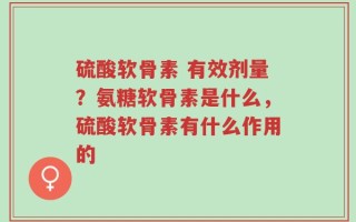 硫酸软骨素 有效剂量？氨糖软骨素是什么，硫酸软骨素有什么作用的