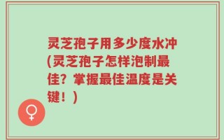灵芝孢子用多少度水冲(灵芝孢子怎样泡制最佳？掌握最佳温度是关键！)