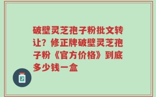 破壁灵芝孢子粉批文转让？修正牌破壁灵芝孢子粉《官方价格》到底多少钱一盒