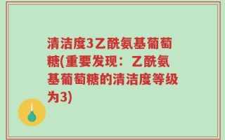 清洁度3乙酰氨基葡萄糖(重要发现：乙酰氨基葡萄糖的清洁度等级为3)