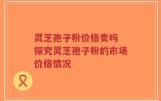 灵芝孢子粉价格贵吗 探究灵芝孢子粉的市场价格情况