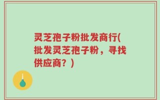 灵芝孢子粉批发商行(批发灵芝孢子粉，寻找供应商？)