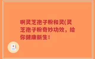啊灵芝孢子粉和灵(灵芝孢子粉奇妙功效，给你健康新生！