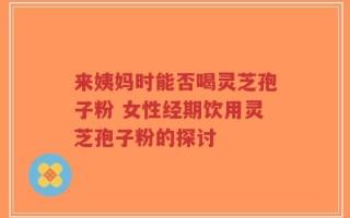 来姨妈时能否喝灵芝孢子粉 女性经期饮用灵芝孢子粉的探讨