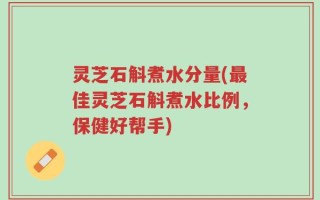灵芝石斛煮水分量(最佳灵芝石斛煮水比例，保健好帮手)