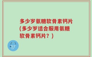 多少岁氨糖软骨素钙片(多少岁适合服用氨糖软骨素钙片？)