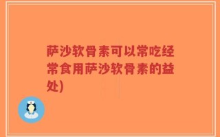萨沙软骨素可以常吃经常食用萨沙软骨素的益处)