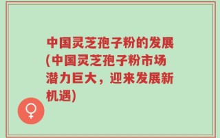 中国灵芝孢子粉的发展(中国灵芝孢子粉市场潜力巨大，迎来发展新机遇)