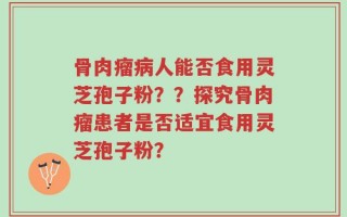 骨肉瘤病人能否食用灵芝孢子粉？？探究骨肉瘤患者是否适宜食用灵芝孢子粉？