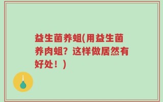 益生菌养蛆(用益生菌养肉蛆？这样做居然有好处！)