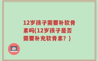12岁孩子需要补软骨素吗(12岁孩子是否需要补充软骨素？)