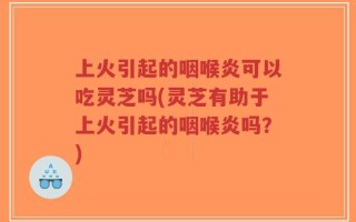 上火引起的咽喉炎可以吃灵芝吗(灵芝有助于上火引起的咽喉炎吗？)