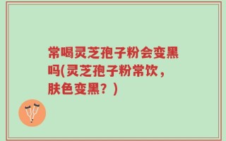 常喝灵芝孢子粉会变黑吗(灵芝孢子粉常饮，肤色变黑？)