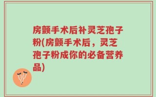 房颤手术后补灵芝孢子粉(房颤手术后，灵芝孢子粉成你的必备营养品)