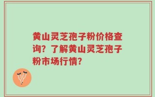 黄山灵芝孢子粉价格查询？了解黄山灵芝孢子粉市场行情？