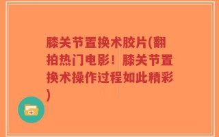 膝关节置换术胶片(翻拍热门电影！膝关节置换术操作过程如此精彩)