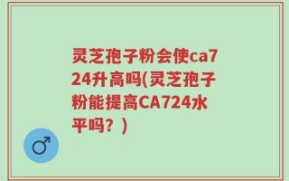 灵芝孢子粉会使ca724升高吗(灵芝孢子粉能提高CA724水平吗？)