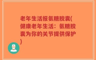 老年生活报氨糖胶囊(健康老年生活：氨糖胶囊为你的关节提供保护)