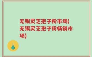 无锡灵芝孢子粉市场(无锡灵芝孢子粉畅销市场)