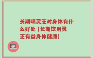 长期喝灵芝对身体有什么好处 (长期饮用灵芝有益身体健康)