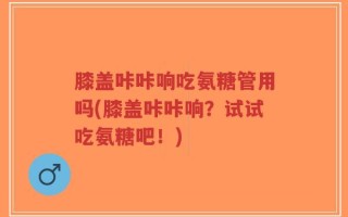 膝盖咔咔响吃氨糖管用吗(膝盖咔咔响？试试吃氨糖吧！)